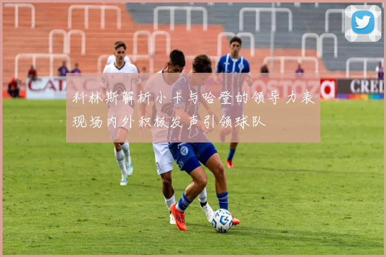 科林斯解析小卡与哈登的领导力表现场内外积极发声引领球队