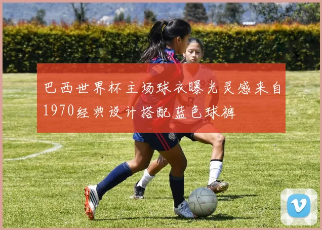 巴西世界杯主场球衣曝光灵感来自1970经典设计搭配蓝色球裤