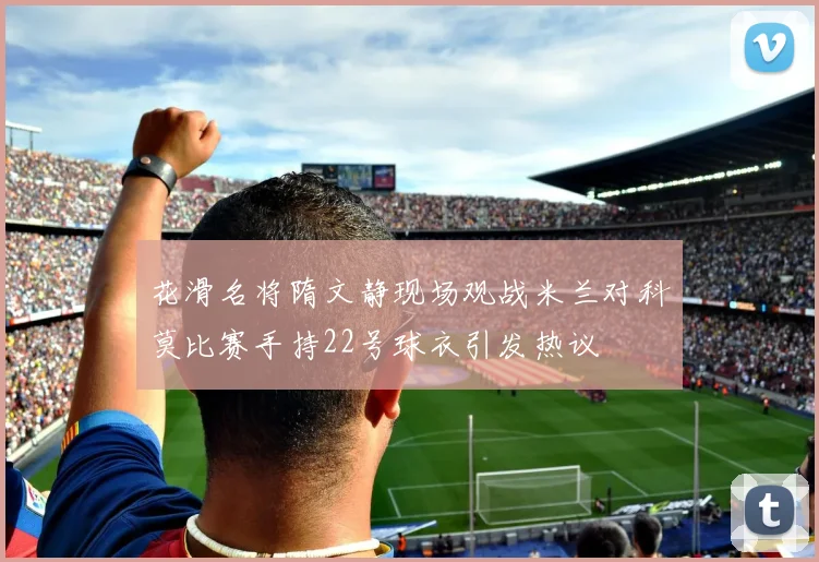 花滑名将隋文静现场观战米兰对科莫比赛手持22号球衣引发热议