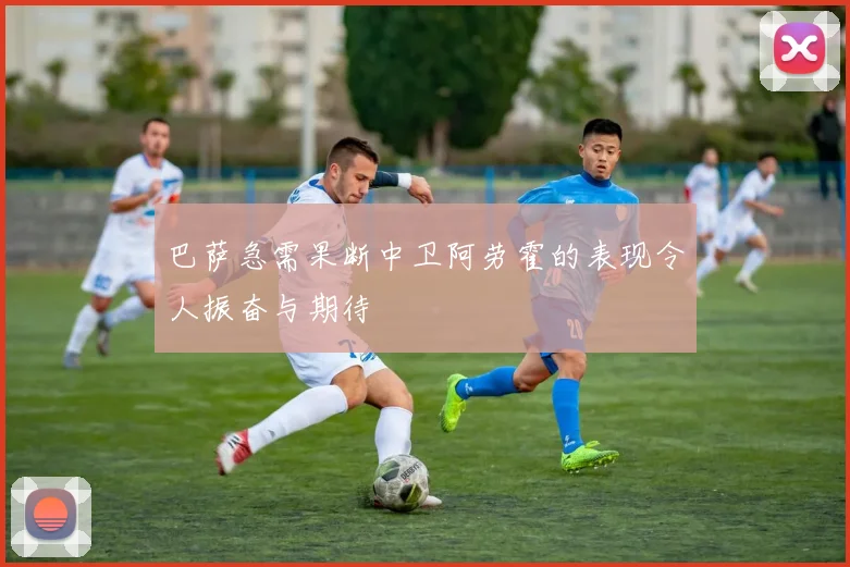 巴萨急需果断中卫阿劳霍的表现令人振奋与期待