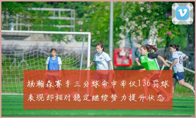 杨瀚森赛季三分球命中率仅136罚球表现却相对稳定继续努力提升状态