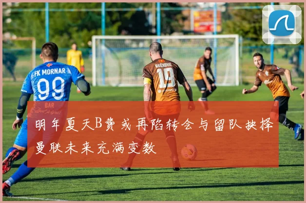 明年夏天B费或再陷转会与留队抉择曼联未来充满变数