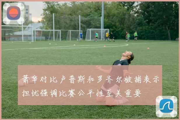 萧华对比卢普斯和罗齐尔被捕表示担忧强调比赛公平性至关重要