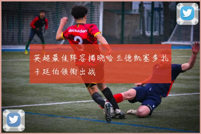 英超最佳阵容揭晓哈兰德凯塞多扎卡廷伯领衔出战