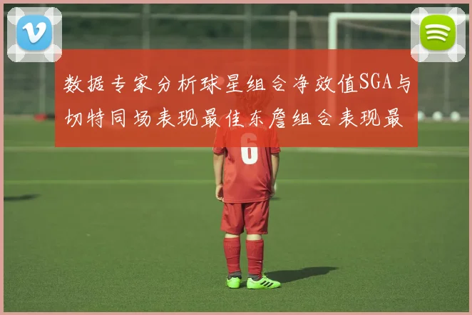 数据专家分析球星组合净效值SGA与切特同场表现最佳东詹组合表现最差