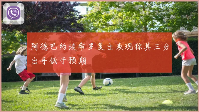 阿德巴约谈希罗复出表现称其三分出手低于预期