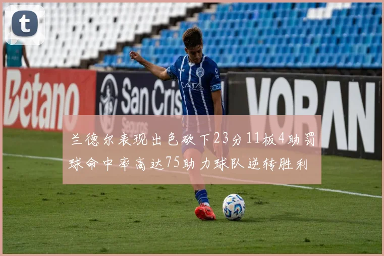 兰德尔表现出色砍下23分11板4助罚球命中率高达75助力球队逆转胜利