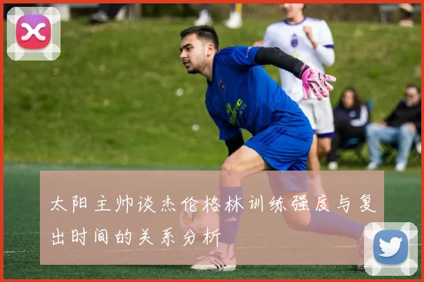 太阳主帅谈杰伦格林训练强度与复出时间的关系分析