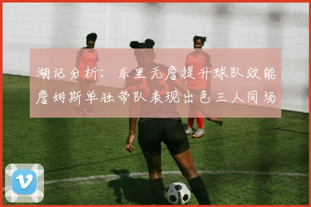 湖记分析：东里无詹提升球队效能詹姆斯单独带队表现出色三人同场反而下滑