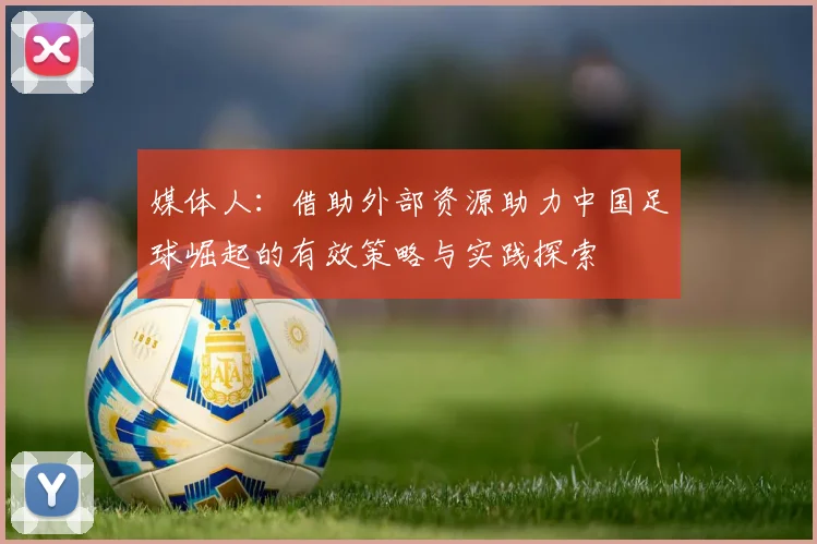 媒体人：借助外部资源助力中国足球崛起的有效策略与实践探索