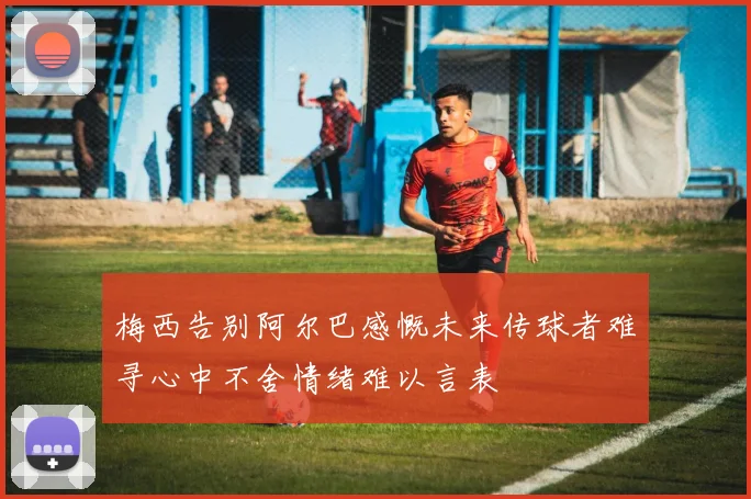 梅西告别阿尔巴感慨未来传球者难寻心中不舍情绪难以言表