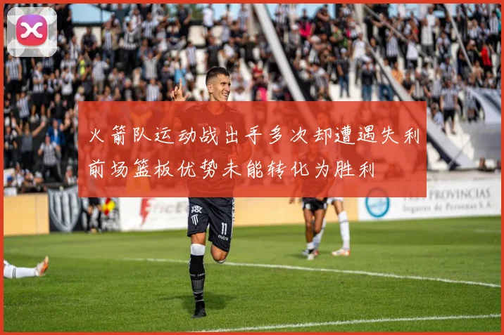 火箭队运动战出手多次却遭遇失利前场篮板优势未能转化为胜利