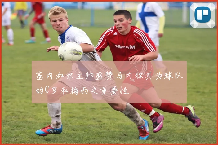 塞内加尔主帅盛赞马内称其为球队的C罗和梅西之重要性