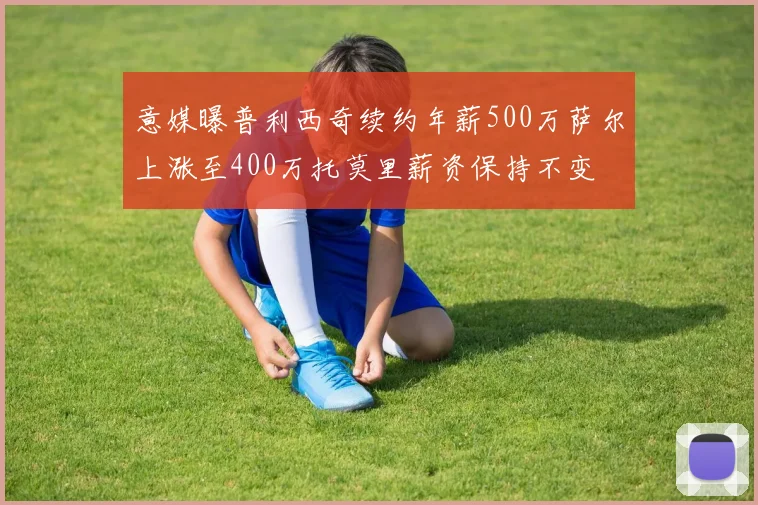 意媒曝普利西奇续约年薪500万萨尔上涨至400万托莫里薪资保持不变