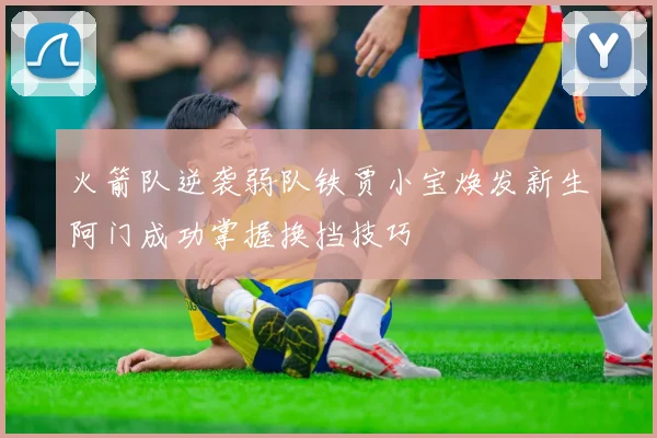 火箭队逆袭弱队铁贾小宝焕发新生阿门成功掌握换挡技巧