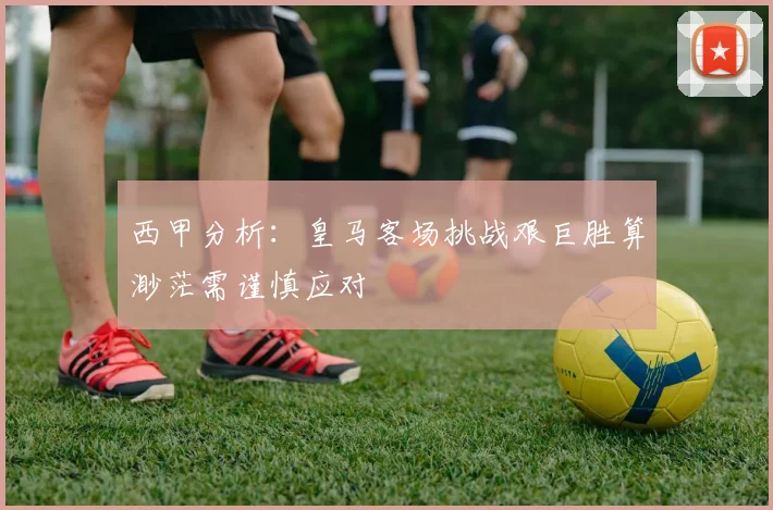 西甲分析：皇马客场挑战艰巨胜算渺茫需谨慎应对