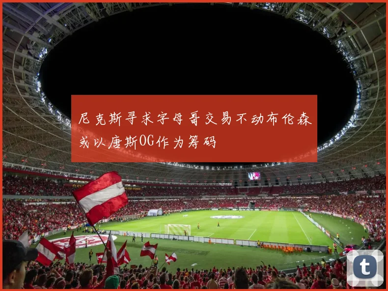 尼克斯寻求字母哥交易不动布伦森或以唐斯OG作为筹码