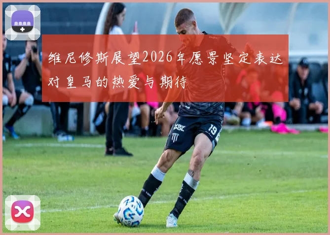 维尼修斯展望2026年愿景坚定表达对皇马的热爱与期待