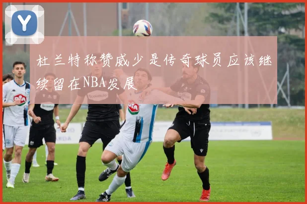 杜兰特称赞威少是传奇球员应该继续留在NBA发展
