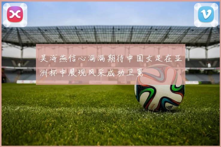 吴海燕信心满满期待中国女足在亚洲杯中展现风采成功卫冕