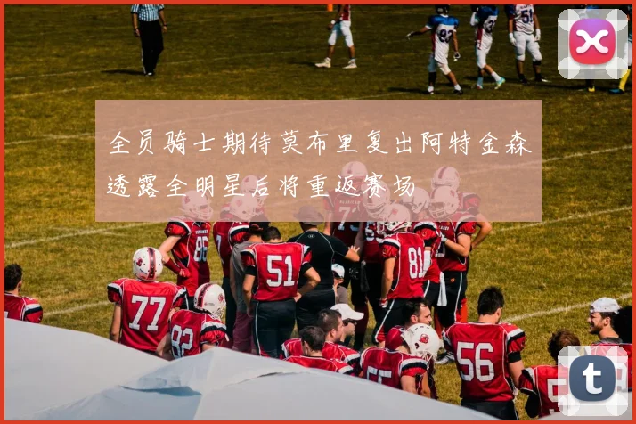 全员骑士期待莫布里复出阿特金森透露全明星后将重返赛场
