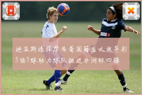 迪亚斯选择摩洛哥国籍后大放异彩5场5球助力球队挺进非洲杯四强