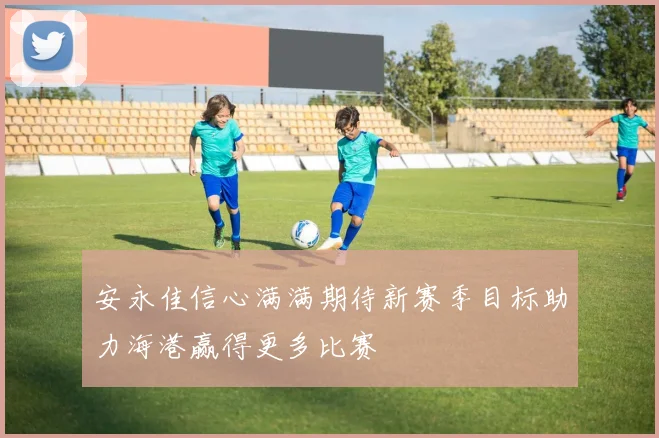 安永佳信心满满期待新赛季目标助力海港赢得更多比赛
