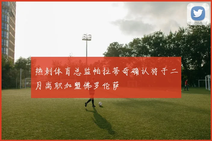 热刺体育总监帕拉蒂奇确认将于二月离职加盟佛罗伦萨