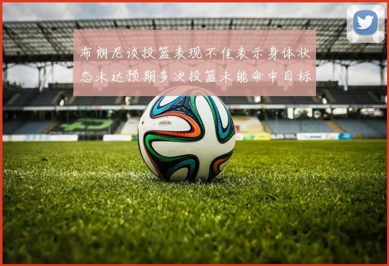 布朗尼谈投篮表现不佳表示身体状态未达预期多次投篮未能命中目标