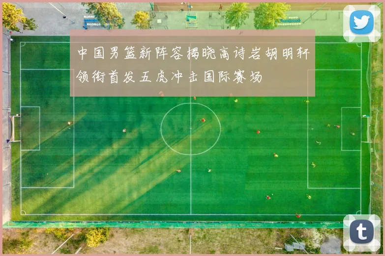 中国男篮新阵容揭晓高诗岩胡明轩领衔首发五虎冲击国际赛场