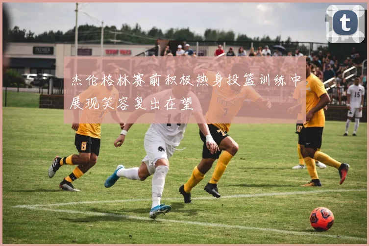 杰伦格林赛前积极热身投篮训练中展现笑容复出在望
