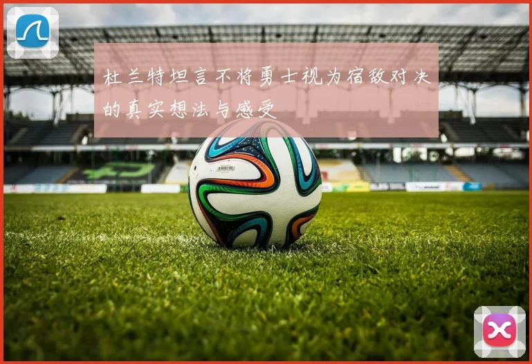 杜兰特坦言不将勇士视为宿敌对决的真实想法与感受