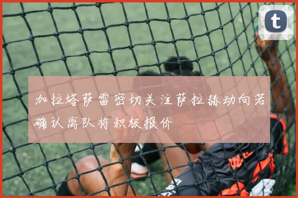 加拉塔萨雷密切关注萨拉赫动向若确认离队将积极报价