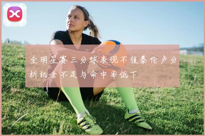 全明星赛三分球表现不佳泰伦卢分析机会不足与命中率低下