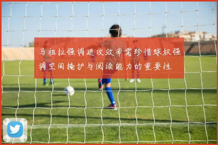 马祖拉强调进攻效率需珍惜球权强调空间掩护与阅读能力的重要性
