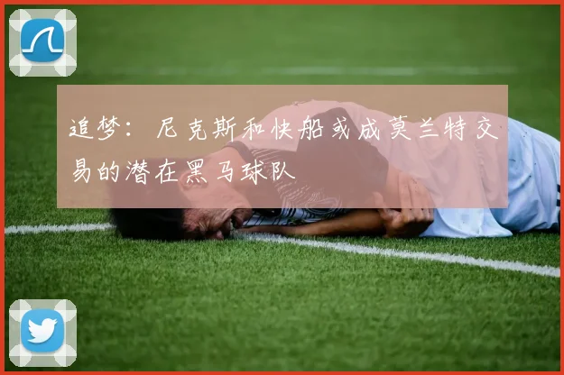 追梦：尼克斯和快船或成莫兰特交易的潜在黑马球队