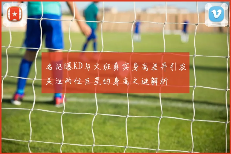 名记曝KD与文班真实身高差异引发关注两位巨星的身高之谜解析