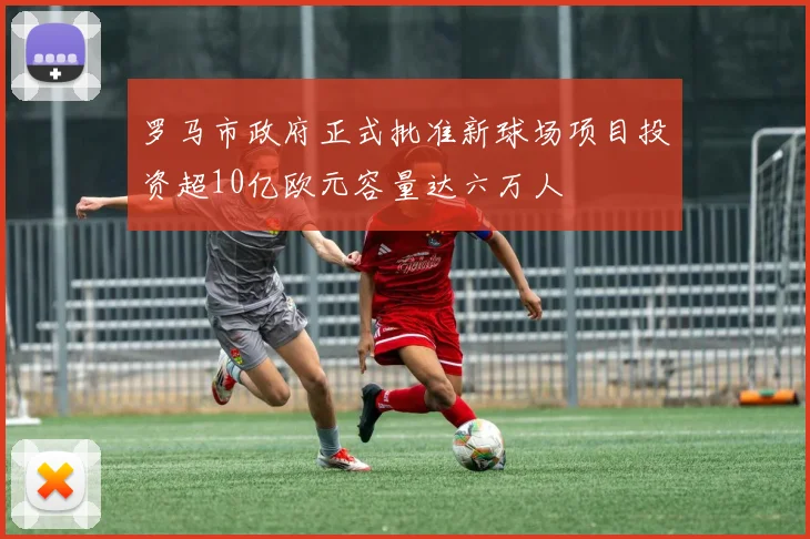 罗马市政府正式批准新球场项目投资超10亿欧元容量达六万人