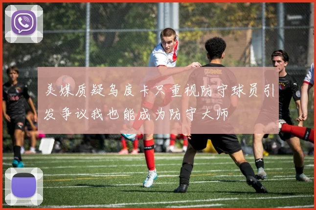 美媒质疑乌度卡只重视防守球员引发争议我也能成为防守大师