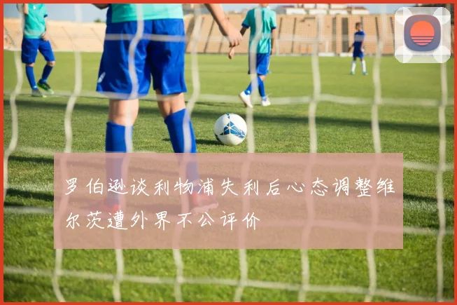 罗伯逊谈利物浦失利后心态调整维尔茨遭外界不公评价