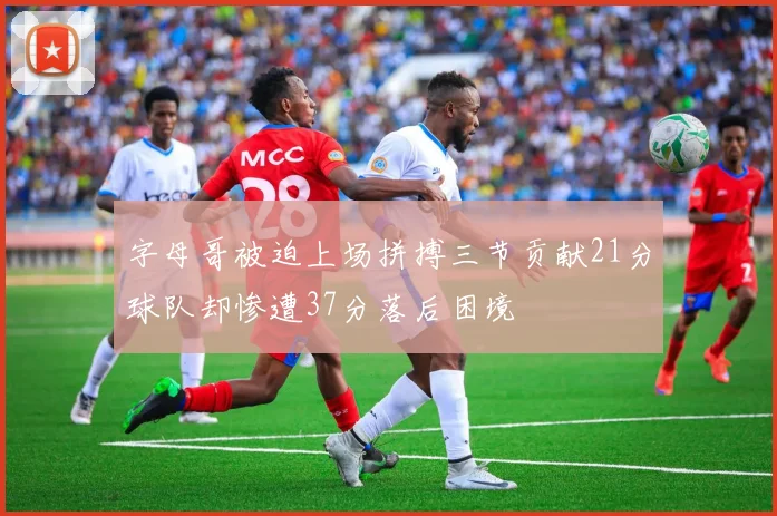 字母哥被迫上场拼搏三节贡献21分球队却惨遭37分落后困境