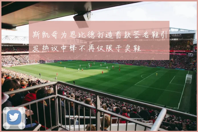斯凯奇为恩比德打造首款签名鞋引发热议中锋不再仅限于卖鞋