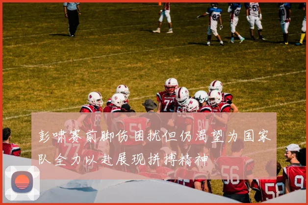 彭啸赛前脚伤困扰但仍渴望为国家队全力以赴展现拼搏精神