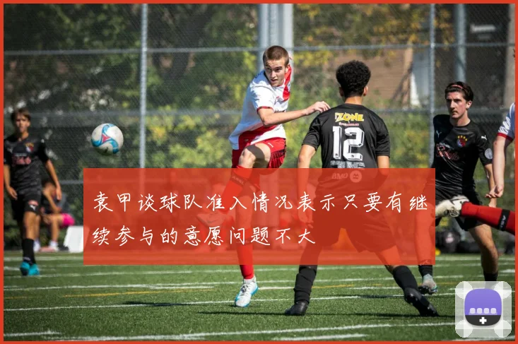 袁甲谈球队准入情况表示只要有继续参与的意愿问题不大