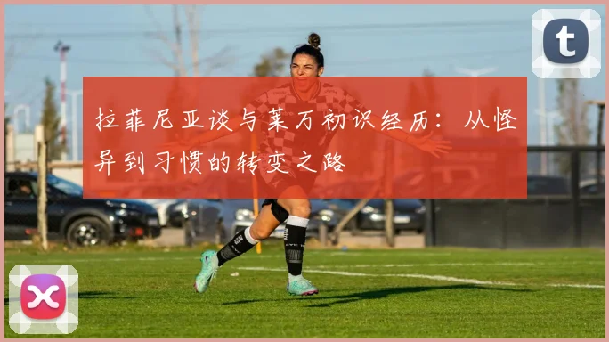 拉菲尼亚谈与莱万初识经历：从怪异到习惯的转变之路