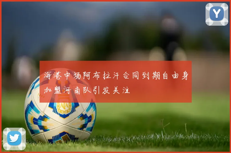 海港中场阿布拉汗合同到期自由身加盟河南队引发关注