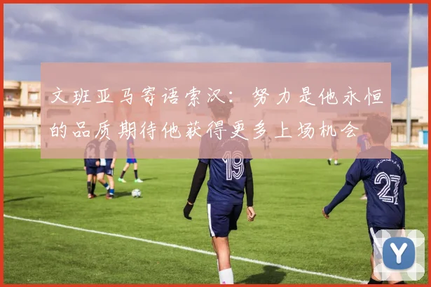 文班亚马寄语索汉：努力是他永恒的品质期待他获得更多上场机会