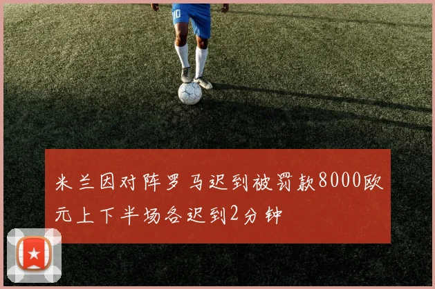 米兰因对阵罗马迟到被罚款8000欧元上下半场各迟到2分钟