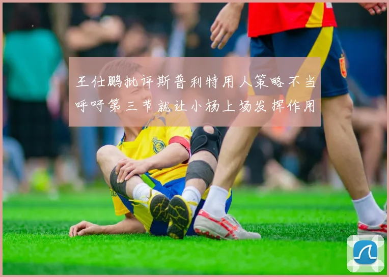 王仕鹏批评斯普利特用人策略不当呼吁第三节就让小杨上场发挥作用