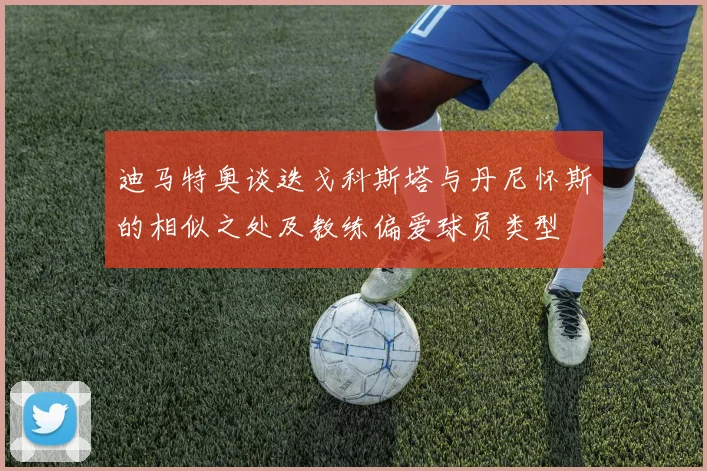 迪马特奥谈迭戈科斯塔与丹尼怀斯的相似之处及教练偏爱球员类型